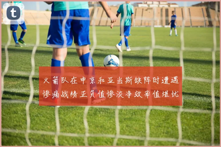 火箭队在申京和亚当斯缺阵时遭遇惨痛战绩正负值惨淡净效率值堪忧