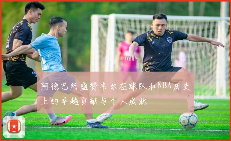 阿德巴约盛赞韦尔在球队和NBA历史上的卓越贡献与个人成就