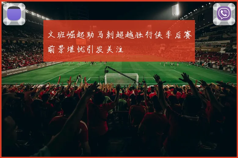 文班崛起助马刺超越独行侠季后赛前景堪忧引发关注