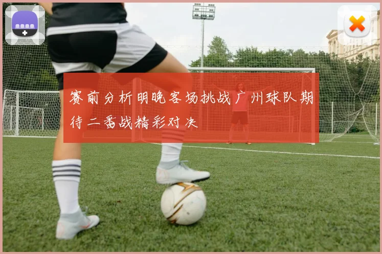 赛前分析明晚客场挑战广州球队期待二番战精彩对决