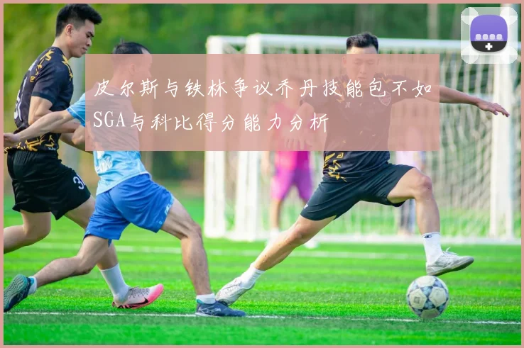 皮尔斯与铁林争议乔丹技能包不如SGA与科比得分能力分析