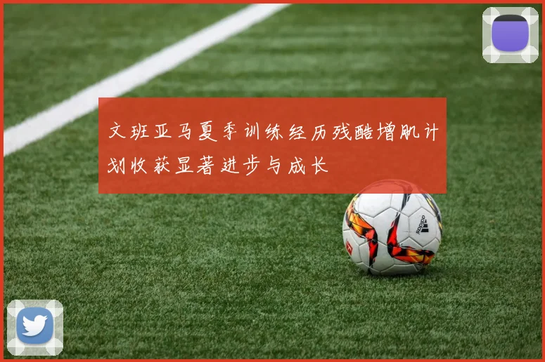 文班亚马夏季训练经历残酷增肌计划收获显著进步与成长