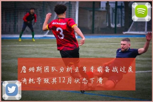 詹姆斯团队分析去年季前备战过度消耗导致其12月状态下滑