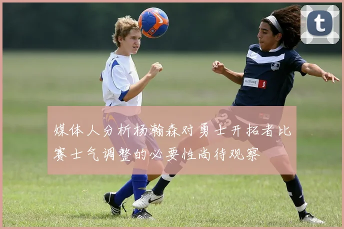 媒体人分析杨瀚森对勇士开拓者比赛士气调整的必要性尚待观察