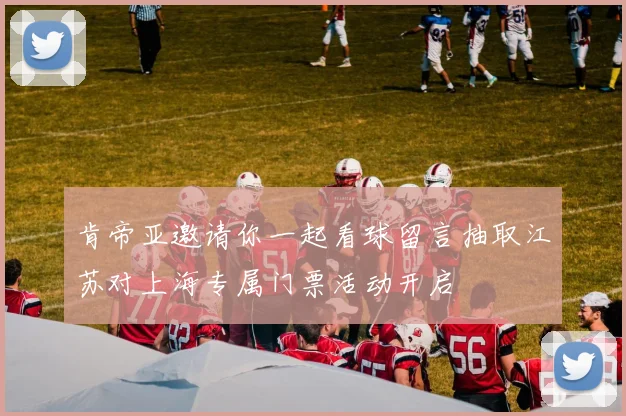 肯帝亚邀请你一起看球留言抽取江苏对上海专属门票活动开启