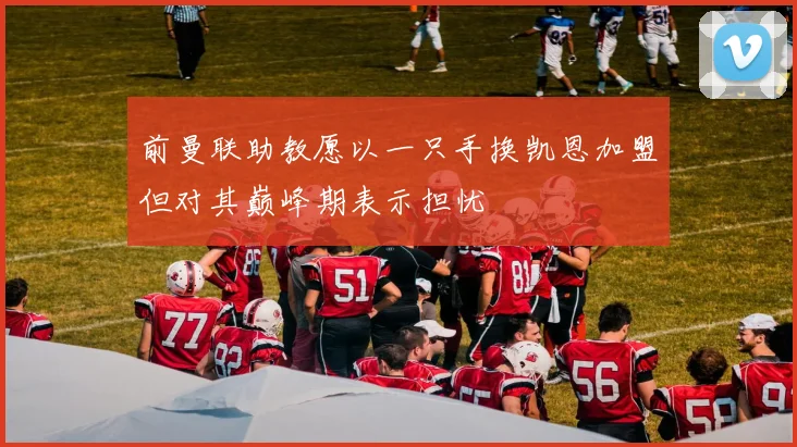 前曼联助教愿以一只手换凯恩加盟但对其巅峰期表示担忧