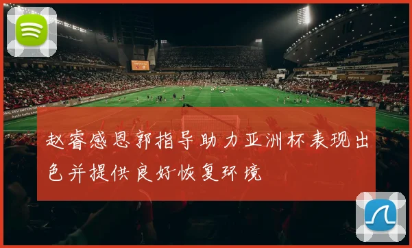 赵睿感恩郭指导助力亚洲杯表现出色并提供良好恢复环境