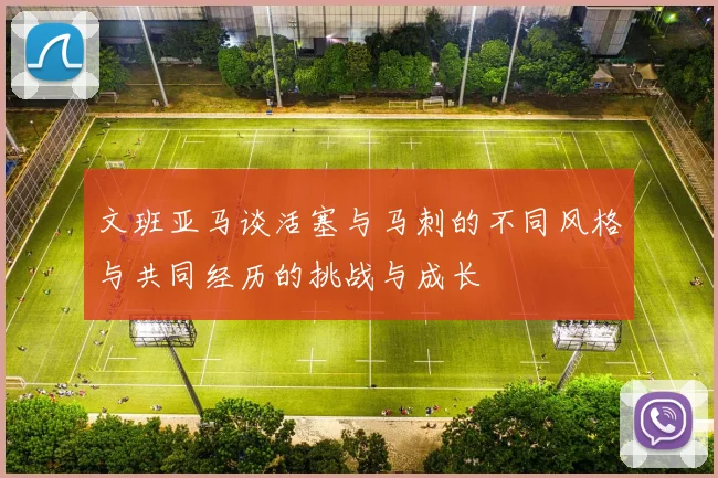 文班亚马谈活塞与马刺的不同风格与共同经历的挑战与成长