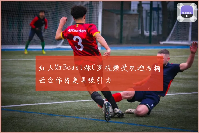 红人MrBeast称C罗视频受欢迎与梅西合作将更具吸引力