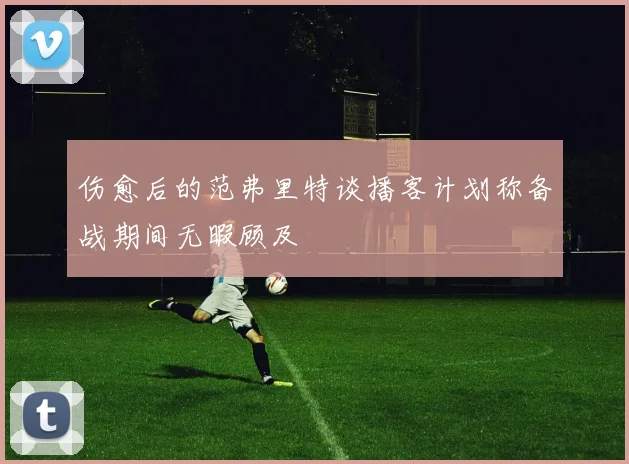 伤愈后的范弗里特谈播客计划称备战期间无暇顾及