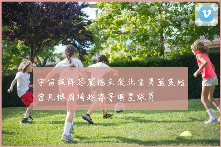 宇宙级阵容震撼来袭北京男篮集结曾凡博周琦赵睿等明星球员