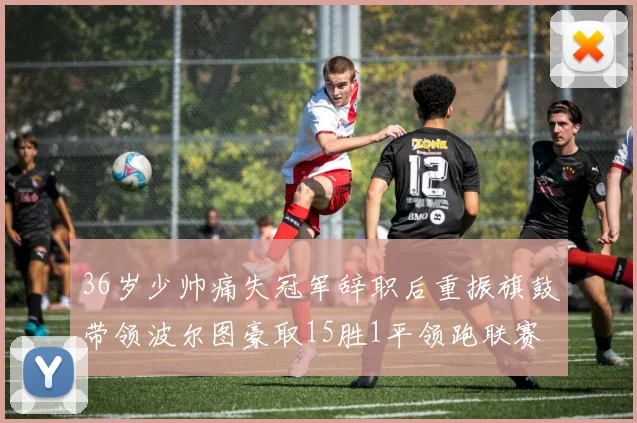 36岁少帅痛失冠军辞职后重振旗鼓带领波尔图豪取15胜1平领跑联赛