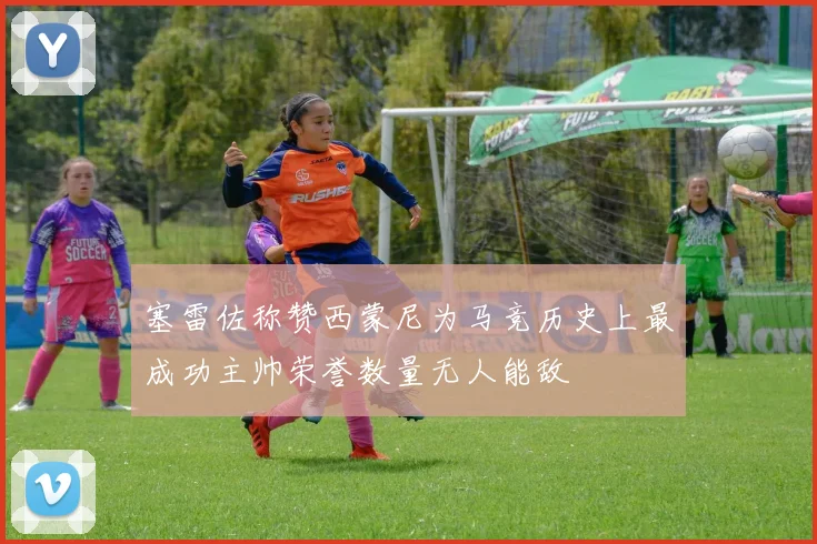 塞雷佐称赞西蒙尼为马竞历史上最成功主帅荣誉数量无人能敌