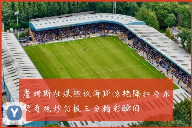 詹姆斯社媒热议海斯惊艳隔扣与东契奇绝妙打板三分精彩瞬间