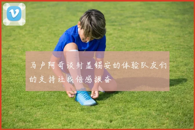 马卢阿奇谈封盖锡安的体验队友们的支持让我倍感振奋