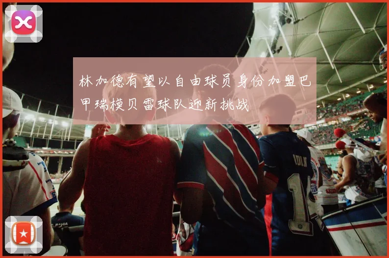 林加德有望以自由球员身份加盟巴甲瑞模贝雷球队迎新挑战